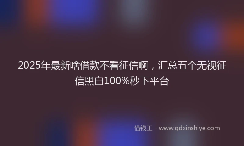 2025年最新啥借款不看征信啊，汇总五个无视征信黑白100%秒下平台