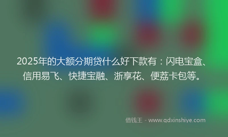 2025年的大额分期贷什么好下款有：闪电宝盒、信用易飞、快捷宝融、浙享花、便荔卡包等。