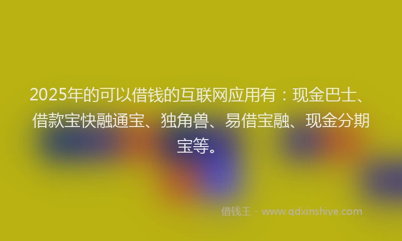2025年的可以借钱的互联网应用有：现金巴士、借款宝快融通宝、独角兽、易借宝融、现金分期宝等。