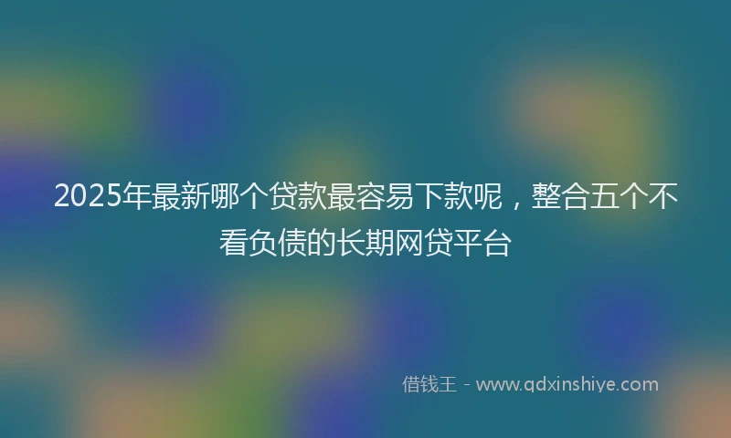 2025年最新哪个贷款最容易下款呢，整合五个不看负债的长期网贷平台