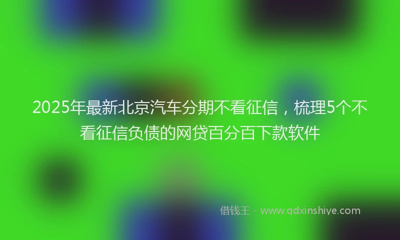 2025年最新北京汽车分期不看征信，梳理5个不看征信负债的网贷百分百下款软件