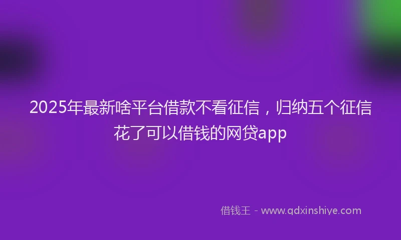 2025年最新啥平台借款不看征信，归纳五个征信花了可以借钱的网贷app