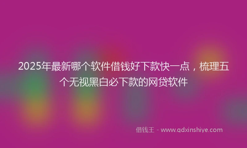 2025年最新哪个软件借钱好下款快一点，梳理五个无视黑白必下款的网贷软件