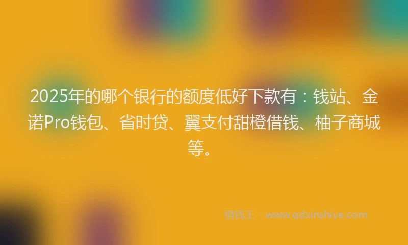 2025年的哪个银行的额度低好下款有：钱站、金诺Pro钱包、省时贷、翼支付甜橙借钱、柚子商城等。