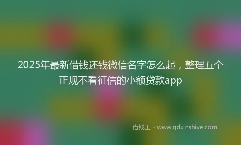 2025年最新借钱还钱微信名字怎么起，整理五个正规不看征信的小额贷款app