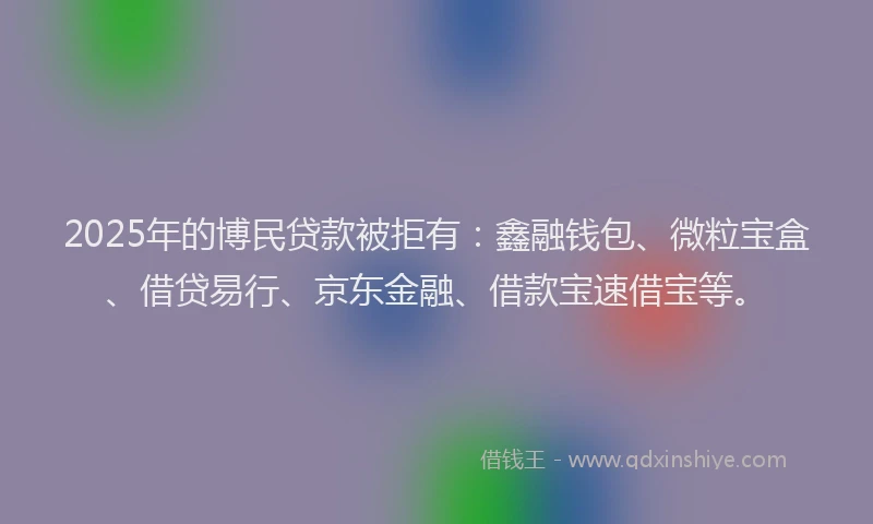 2025年的博民贷款被拒有：鑫融钱包、微粒宝盒、借贷易行、京东金融、借款宝速借宝等。