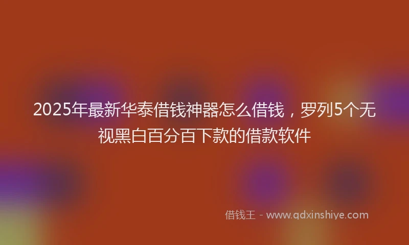 2025年最新华泰借钱神器怎么借钱，罗列5个无视黑白百分百下款的借款软件