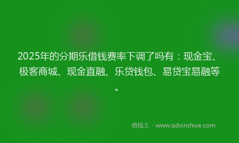2025年的分期乐借钱费率下调了吗有：现金宝、极客商城、现金直融、乐贷钱包、易贷宝易融等。