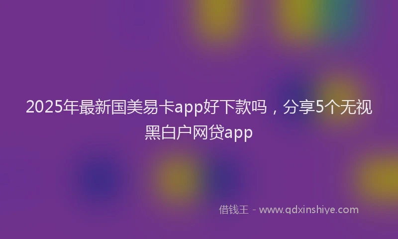 2025年最新国美易卡app好下款吗，分享5个无视黑白户网贷app