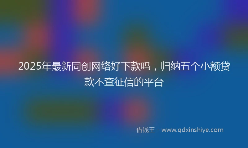 2025年最新同创网络好下款吗，归纳五个小额贷款不查征信的平台