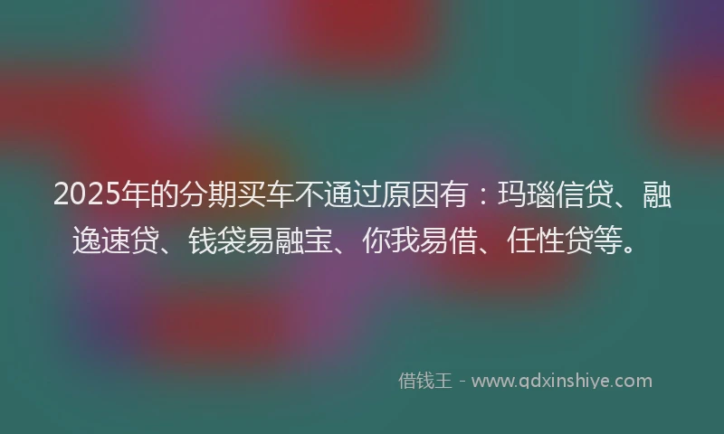2025年的分期买车不通过原因有：玛瑙信贷、融逸速贷、钱袋易融宝、你我易借、任性贷等。