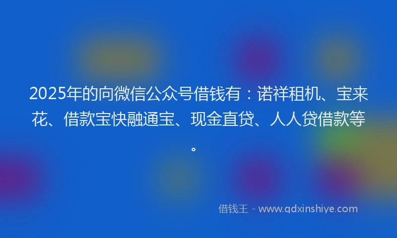 2025年的向微信公众号借钱有：诺祥租机、宝来花、借款宝快融通宝、现金直贷、人人贷借款等。