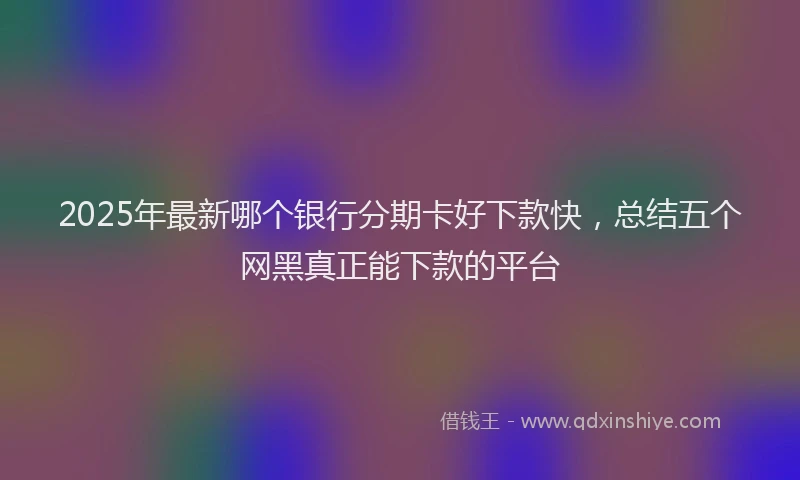 2025年最新哪个银行分期卡好下款快，总结五个网黑真正能下款的平台