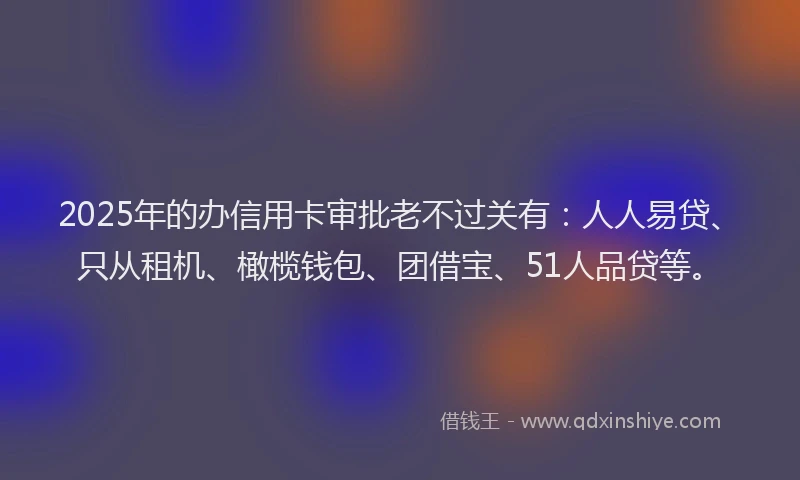 2025年的办信用卡审批老不过关有：人人易贷、只从租机、橄榄钱包、团借宝、51人品贷等。