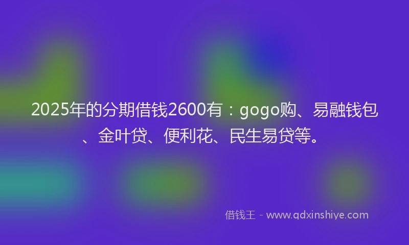 2025年的分期借钱2600有：gogo购、易融钱包、金叶贷、便利花、民生易贷等。
