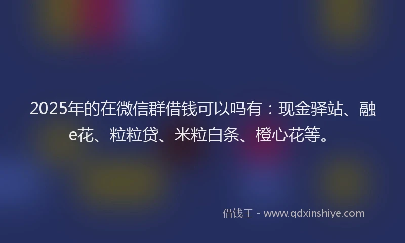 2025年的在微信群借钱可以吗有：现金驿站、融e花、粒粒贷、米粒白条、橙心花等。