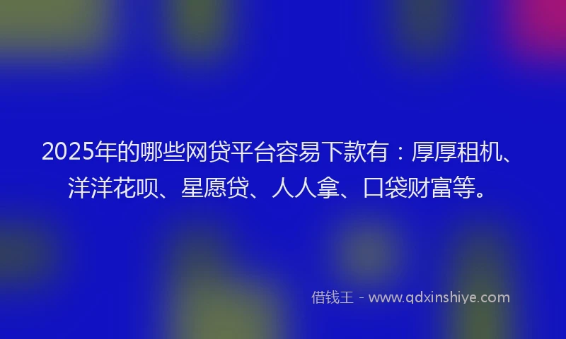 2025年的哪些网贷平台容易下款有：厚厚租机、洋洋花呗、星愿贷、人人拿、口袋财富等。