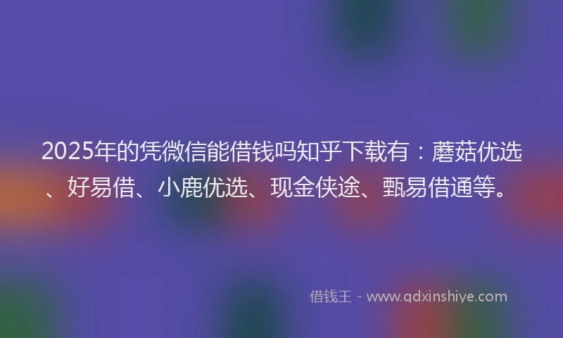 2025年的凭微信能借钱吗知乎下载有：蘑菇优选、好易借、小鹿优选、现金侠途、甄易借通等。