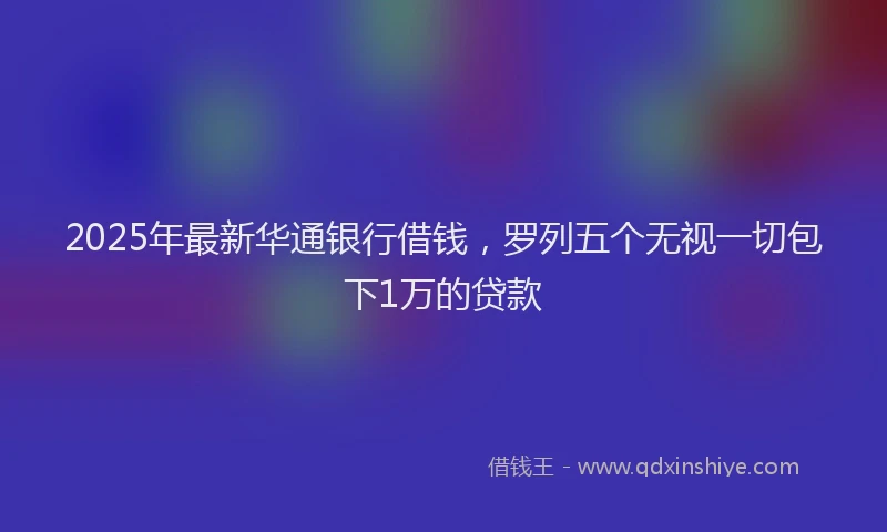 2025年最新华通银行借钱，罗列五个无视一切包下1万的贷款