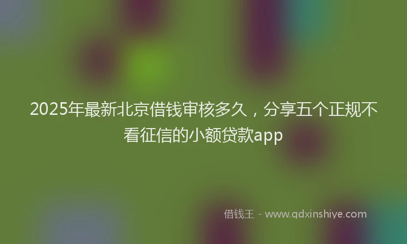 2025年最新北京借钱审核多久，分享五个正规不看征信的小额贷款app