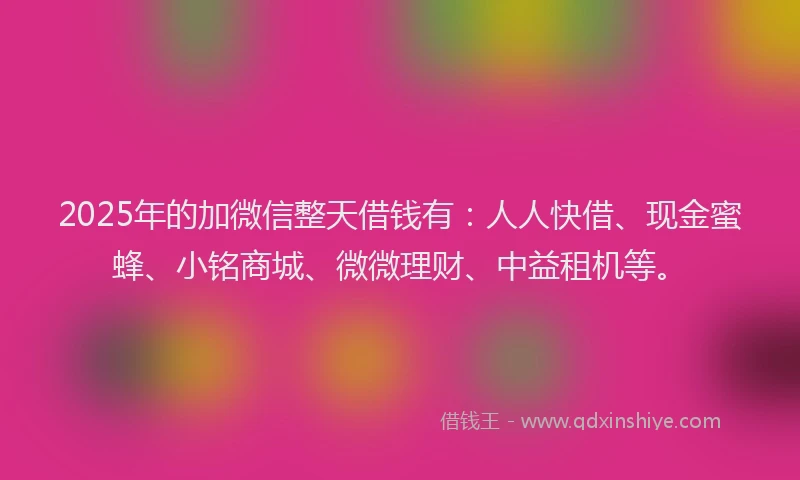 2025年的加微信整天借钱有：人人快借、现金蜜蜂、小铭商城、微微理财、中益租机等。