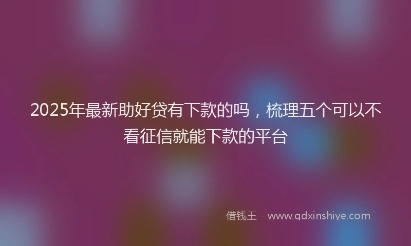 2025年最新助好贷有下款的吗，梳理五个可以不看征信就能下款的平台