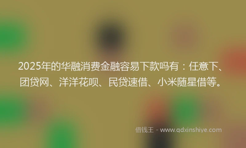 2025年的华融消费金融容易下款吗有：任意下、团贷网、洋洋花呗、民贷速借、小米随星借等。