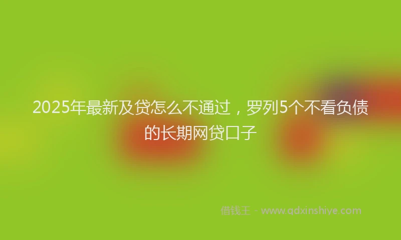 2025年最新及贷怎么不通过，罗列5个不看负债的长期网贷口子