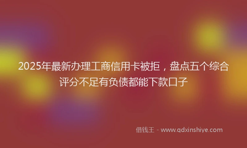 2025年最新办理工商信用卡被拒，盘点五个综合评分不足有负债都能下款口子