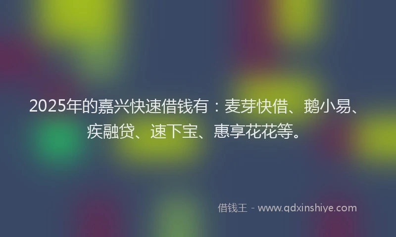 2025年的嘉兴快速借钱有：麦芽快借、鹅小易、疾融贷、速下宝、惠享花花等。