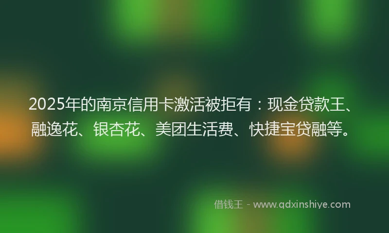 2025年的南京信用卡激活被拒有：现金贷款王、融逸花、银杏花、美团生活费、快捷宝贷融等。