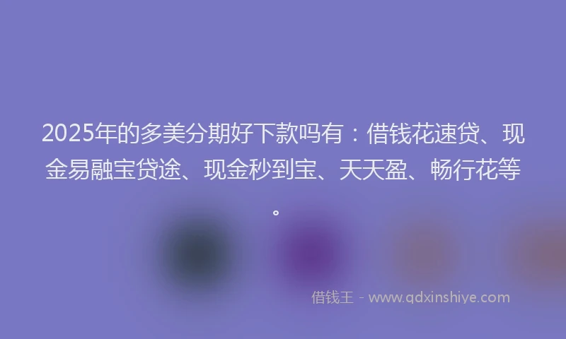 2025年的多美分期好下款吗有：借钱花速贷、现金易融宝贷途、现金秒到宝、天天盈、畅行花等。