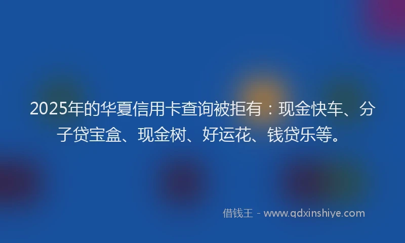2025年的华夏信用卡查询被拒有：现金快车、分子贷宝盒、现金树、好运花、钱贷乐等。