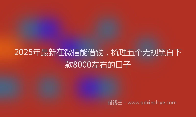 2025年最新在微信能借钱，梳理五个无视黑白下款8000左右的口子