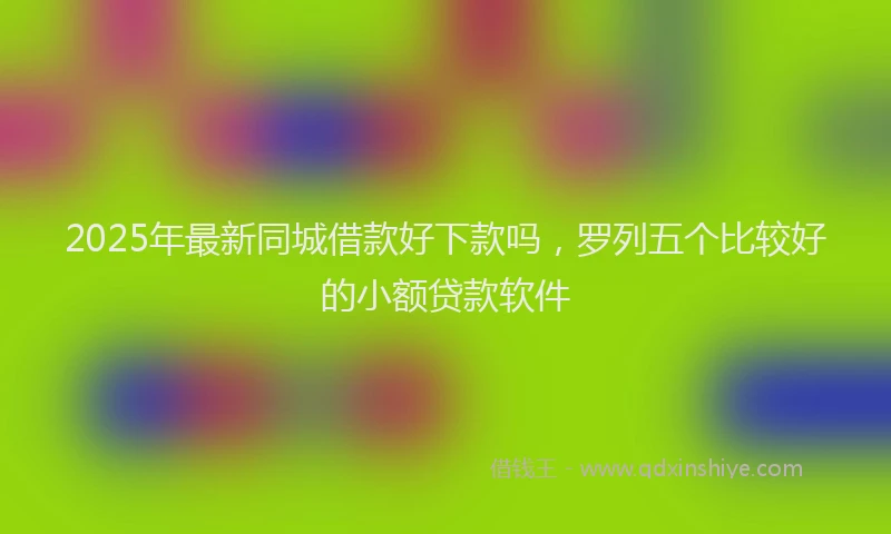 2025年最新同城借款好下款吗，罗列五个比较好的小额贷款软件