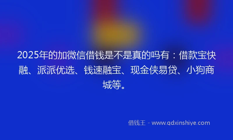 2025年的加微信借钱是不是真的吗有：借款宝快融、派派优选、钱速融宝、现金侠易贷、小狗商城等。