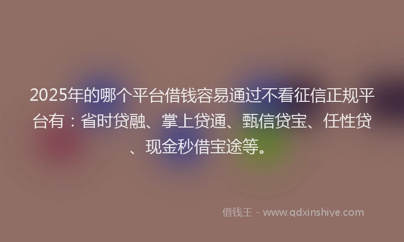 2025年的哪个平台借钱容易通过不看征信正规平台有：省时贷融、掌上贷通、甄信贷宝、任性贷、现金秒借宝途等。
