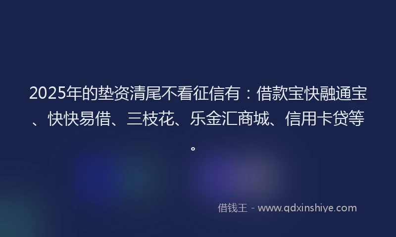 2025年的垫资清尾不看征信有：借款宝快融通宝、快快易借、三枝花、乐金汇商城、信用卡贷等。