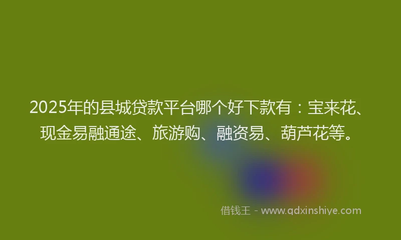 2025年的县城贷款平台哪个好下款有：宝来花、现金易融通途、旅游购、融资易、葫芦花等。