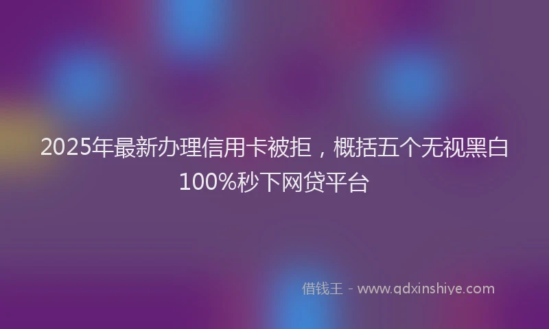 2025年最新办理信用卡被拒，概括五个无视黑白100%秒下网贷平台