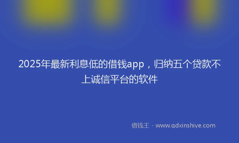 2025年最新利息低的借钱app，归纳五个贷款不上诚信平台的软件