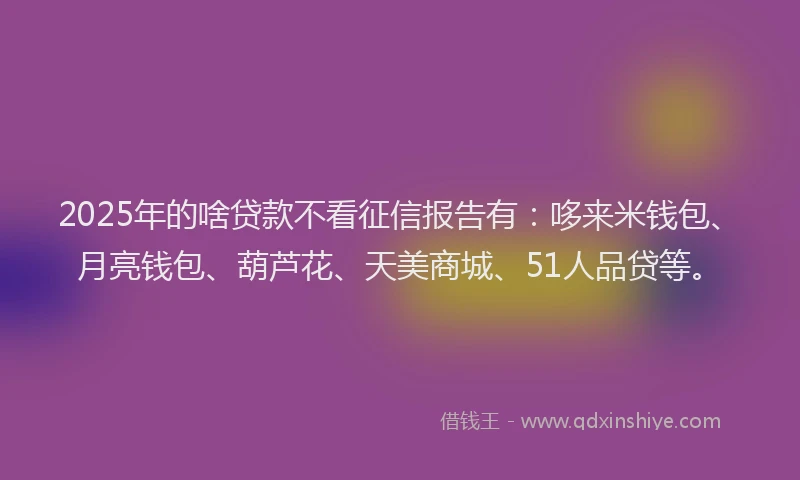 2025年的啥贷款不看征信报告有：哆来米钱包、月亮钱包、葫芦花、天美商城、51人品贷等。