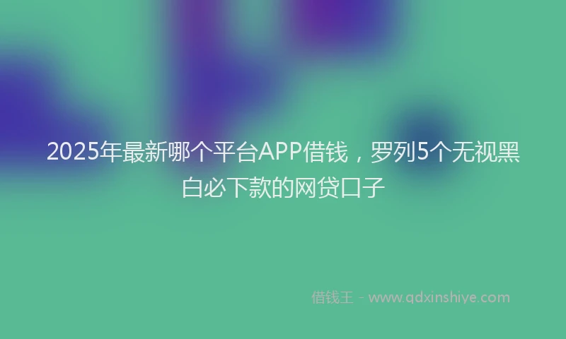 2025年最新哪个平台APP借钱，罗列5个无视黑白必下款的网贷口子