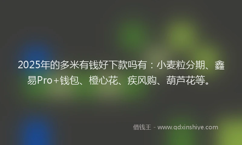 2025年的多米有钱好下款吗有：小麦粒分期、鑫易Pro+钱包、橙心花、疾风购、葫芦花等。