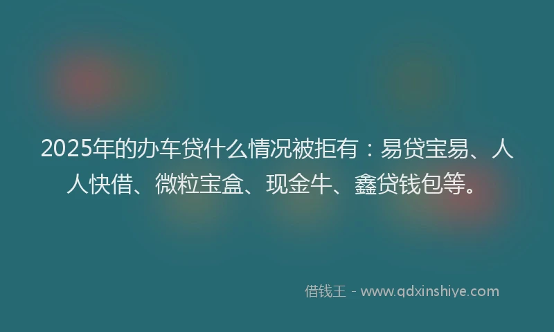 2025年的办车贷什么情况被拒有：易贷宝易、人人快借、微粒宝盒、现金牛、鑫贷钱包等。