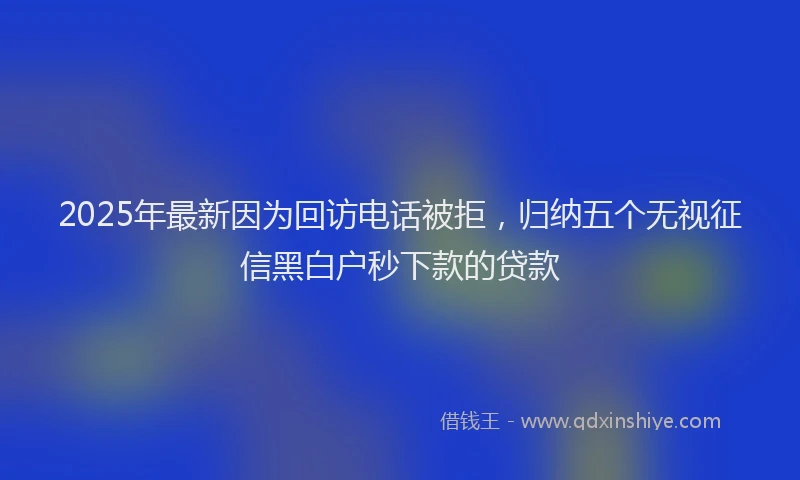 2025年最新因为回访电话被拒，归纳五个无视征信黑白户秒下款的贷款