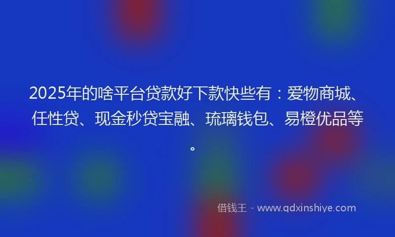2025年的啥平台贷款好下款快些有：爱物商城、任性贷、现金秒贷宝融、琉璃钱包、易橙优品等。