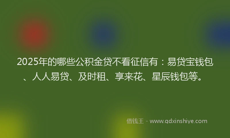2025年的哪些公积金贷不看征信有：易贷宝钱包、人人易贷、及时租、享来花、星辰钱包等。