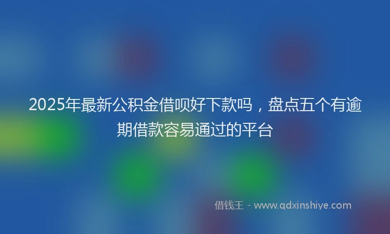 2025年最新公积金借呗好下款吗，盘点五个有逾期借款容易通过的平台