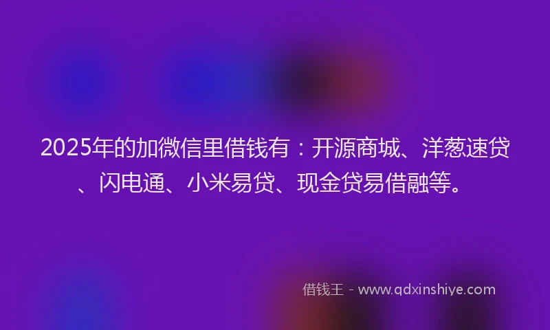 2025年的加微信里借钱有：开源商城、洋葱速贷、闪电通、小米易贷、现金贷易借融等。